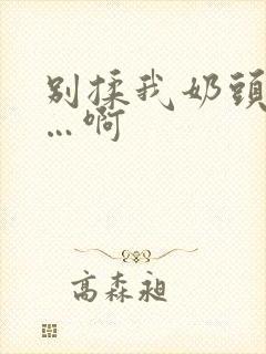 别揉我奶头…嗯…啊