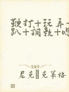 鞭打+玩弄+跪趴+调教+嗯啊m