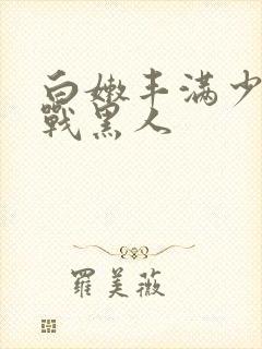 白嫩丰满少妇大战黑人