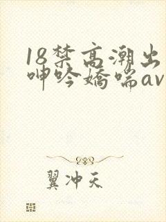 18禁高潮出水呻吟娇喘av在线