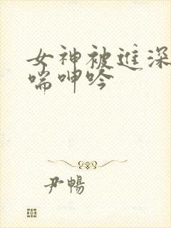女神被进深处娇喘呻吟