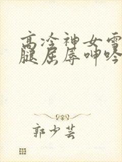 高冷神女雪白双腿屈辱呻吟娇喘小说