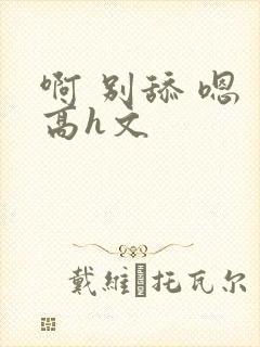 啊 别舔 嗯 高h文