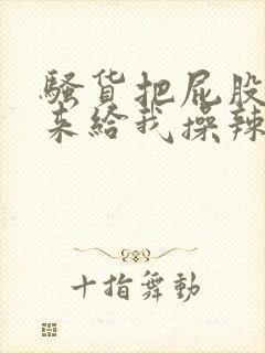 骚货把屁股撅起来给我操辣文