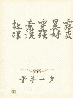 故意穿暴露被流浪汉强好爽h