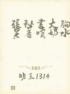 张秘书大胸奶头晃着喷奶水