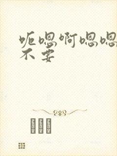 呃嗯啊嗯嗯啊啊不要