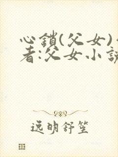 心锁(父女)作者:父女小说最新章节更封面