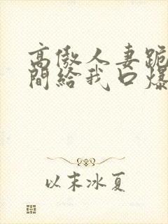 高傲人妻跪在胯间给我口爆