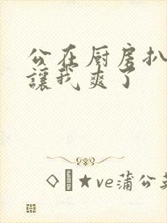 公在厨房扒开腿让我爽了