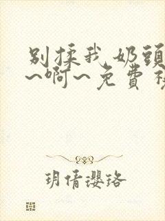 别揉我奶头~嗯~啊~免费视频