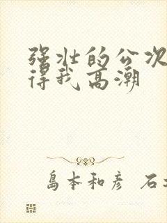 强壮的公次次弄得我高潮