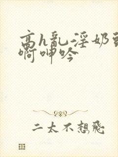 高h乱淫奶头嗯啊呻吟