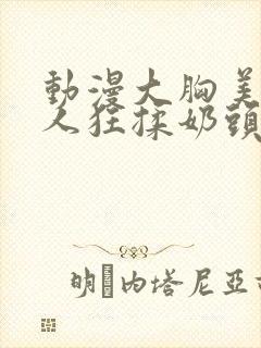 动漫大胸美女被人狂揉奶头的漫画