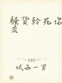 骚货干死你爽不爽