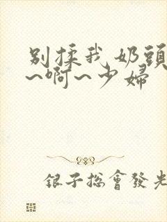 别揉我奶头~嗯~啊~少妇