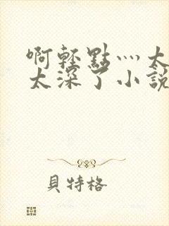 啊轻点灬太粗嗯太深了小说