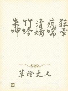 朱竹清疯狂吞吐呻吟娇喘章节