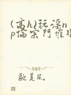 (高h)玩淫np伦宗门催眠