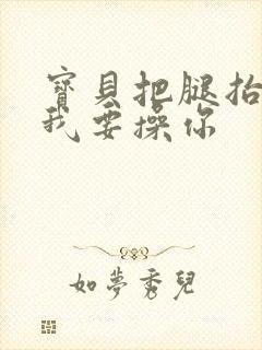 宝贝把腿抬起来我要操你