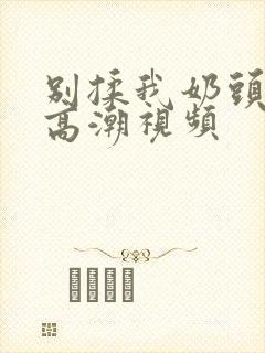 别揉我奶头啊嗯高潮视频