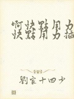 啊快点用力插啊快点用力插