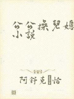 公公操儿媳的逼小说