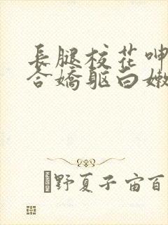 长腿校花呻吟迎合娇躯白嫩小视频