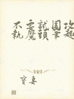 不要试图攻略偏执魔头笔趣阁