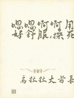 嗯嗯啊啊用力,好舒服,操死我