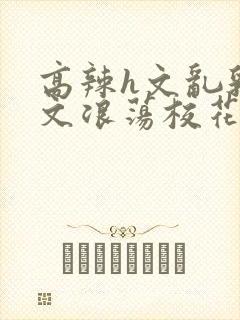 高辣h文乱乳h文浪荡校花小说