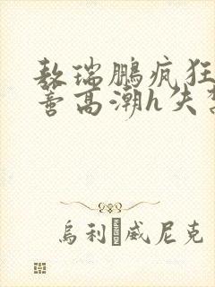 敖瑞鹏疯狂揉肉蒂高潮h失禁文