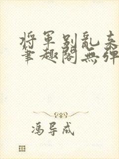 将军别乱来gl笔趣阁无弹窗笔趣阁