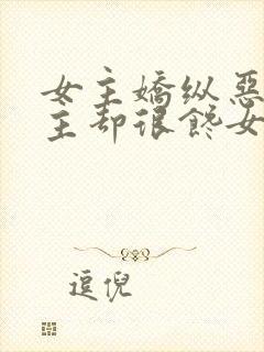 女主娇纵恶毒男主却很馋女主