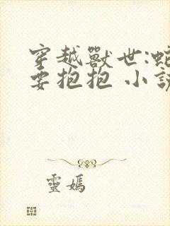 穿越兽世:蛇夫要抱抱 小说完整免费