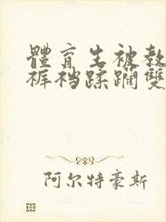 体育生被教官揉裤裆蹂躏双性男男