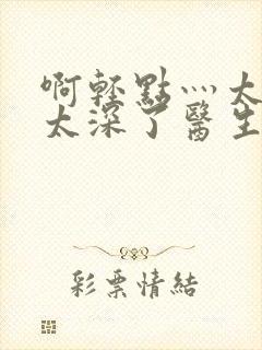 啊轻点灬太粗嗯太深了医生