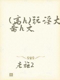 (高h)玩淫大乔h文