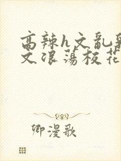 高辣h文乱乳h文浪荡校花