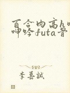 百合肉高h喷汁呻吟futa骨科