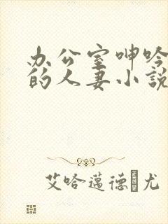 办公室呻吟求饶的人妻小说