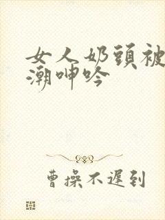 女人奶头被吃高潮呻吟