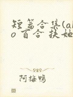 短篇合集(abo 百合 扶她)