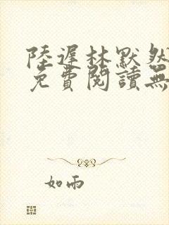 陆迟林默然全文免费阅读无弹窗