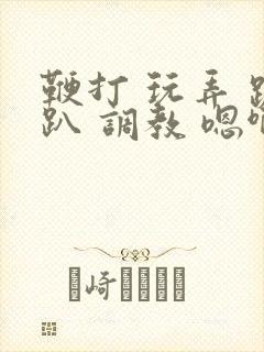 鞭打 玩弄 跪趴 调教 嗯啊m