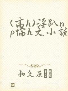 (高h)淫趴np伦h文小说