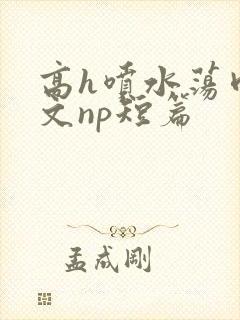 高h喷水荡肉爽文np短篇