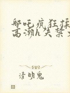 哪吒疯狂揉肉蒂高潮h失禁文