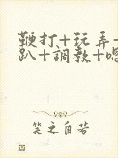 鞭打+玩弄+跪趴+调教+嗯啊m小说