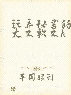 玩弄秘书的奶又大又软又h